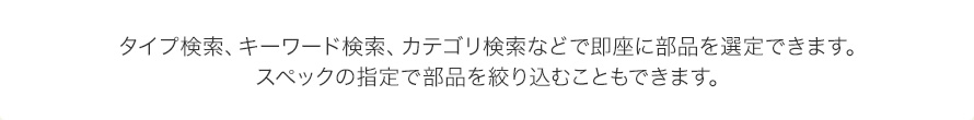 タイプ検索、キーワード検索、カテゴリ検索などで即座に部品を選定できます。スペックの指定で部品を絞り込むこともできます。